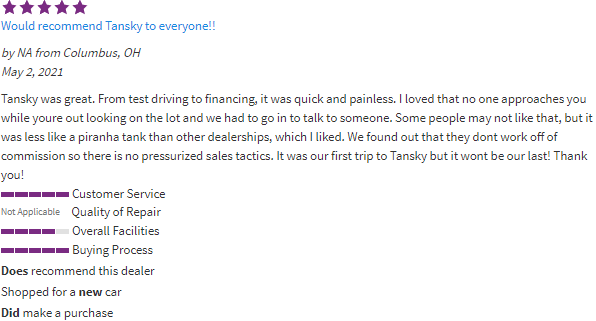 Cars.com review from recent customer. Tansky was great. From test driving to financing, it was quick and painless. I loved that no one approaches you while youre out looking on the lot and we had to go in to talk to someone. Some people may not like that, but it was less like a piranha tank than other dealerships, which I liked. We found out that they dont work off of commission so there is no pressurized sales tactics. It was our first trip to Tansky but it wont be our last! Thank you!